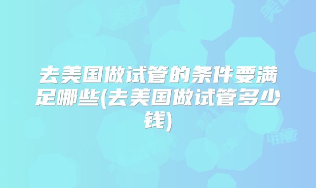 去美国做试管的条件要满足哪些(去美国做试管多少钱)
