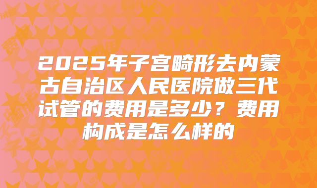 2025年子宫畸形去内蒙古自治区人民医院做三代试管的费用是多少？费用构成是怎么样的