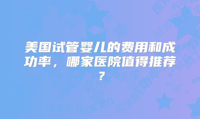 美国试管婴儿的费用和成功率，哪家医院值得推荐？