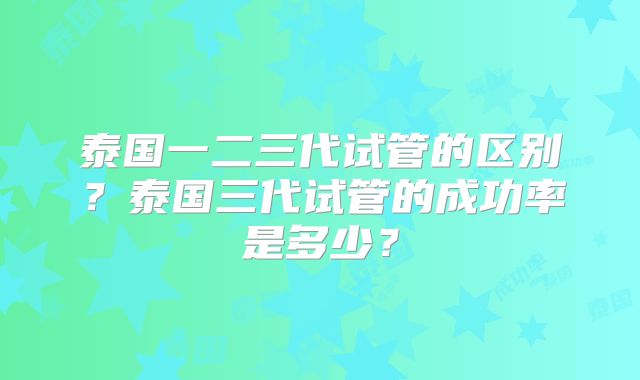 泰国一二三代试管的区别？泰国三代试管的成功率是多少？