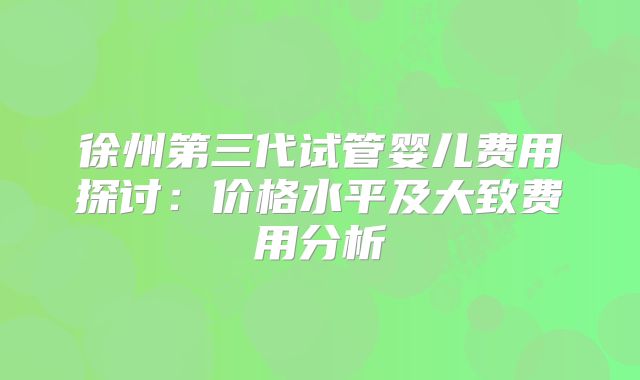 徐州第三代试管婴儿费用探讨：价格水平及大致费用分析