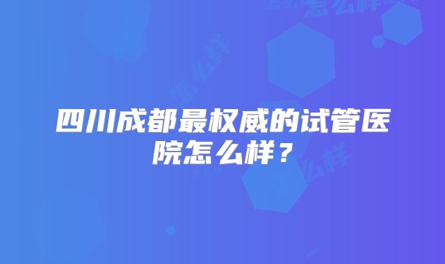 四川成都最权威的试管医院怎么样?
