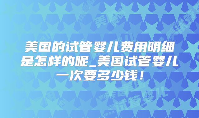 美国的试管婴儿费用明细是怎样的呢_美国试管婴儿一次要多少钱！