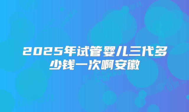 2025年试管婴儿三代多少钱一次啊安徽