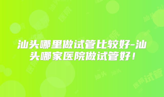 汕头哪里做试管比较好-汕头哪家医院做试管好！