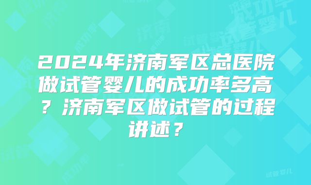 2024年济南军区总医院做试管婴儿的成功率多高？济南军区做试管的过程讲述？