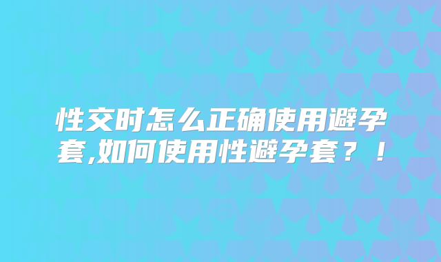 性交时怎么正确使用避孕套,如何使用性避孕套？！