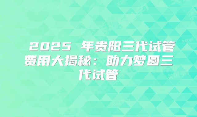 2025 年贵阳三代试管费用大揭秘:助力梦圆三代试管