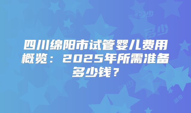 四川绵阳市试管婴儿费用概览：2025年所需准备多少钱？