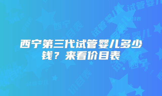 西宁第三代试管婴儿多少钱？来看价目表