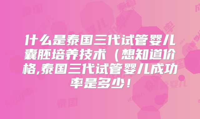 什么是泰国三代试管婴儿囊胚培养技术（想知道价格,泰国三代试管婴儿成功率是多少！