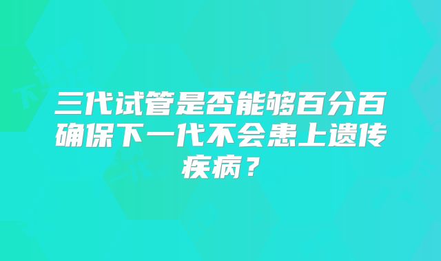 三代试管是否能够百分百确保下一代不会患上遗传疾病?