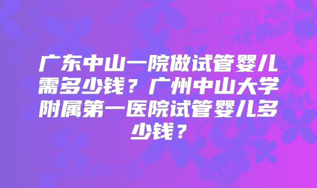 广东中山一院做试管婴儿需多少钱？广州中山大学附属第一医院试管婴儿多少钱？