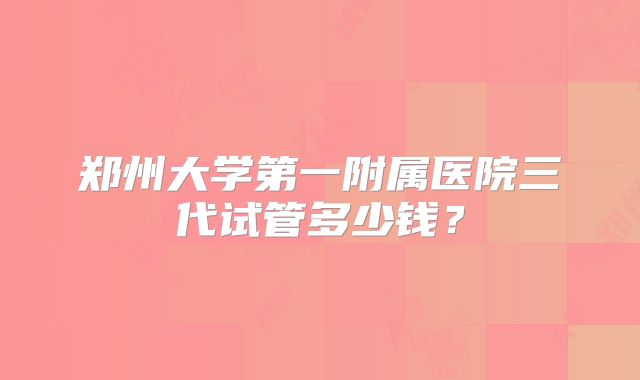 郑州大学第一附属医院三代试管多少钱？