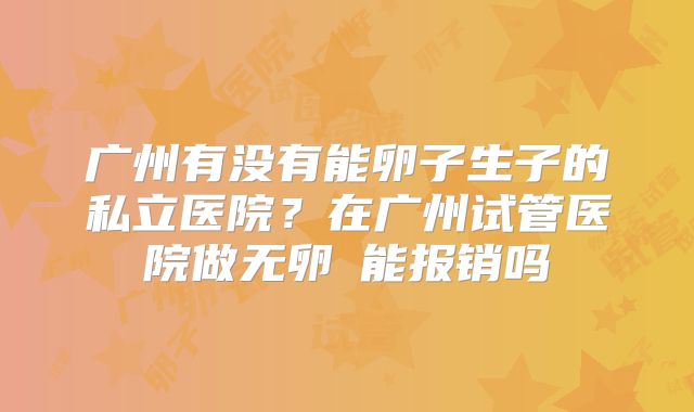 广州有没有能卵子生子的私立医院？在广州试管医院做无卵�能报销吗