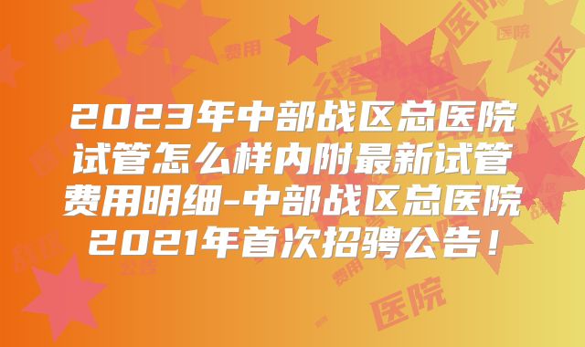2023年中部战区总医院试管怎么样内附最新试管费用明细-中部战区总医院2021年首次招骋公告！