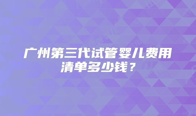 广州第三代试管婴儿费用清单多少钱？