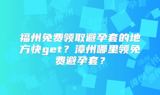 福州免费领取避孕套的地方快get？漳州哪里领免费避孕套？