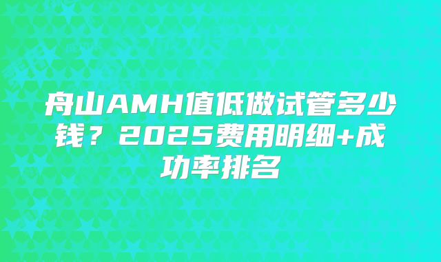 舟山AMH值低做试管多少钱?2025费用明细+成功率排名