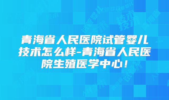 青海省人民医院试管婴儿技术怎么样-青海省人民医院生殖医学中心！