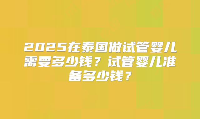 2025在泰国做试管婴儿需要多少钱？试管婴儿准备多少钱？