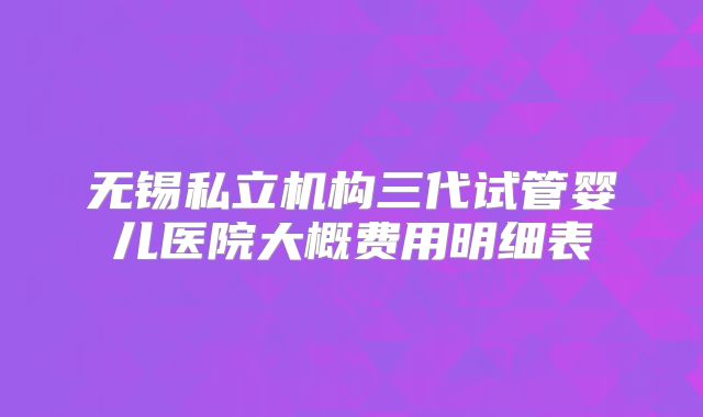 无锡私立机构三代试管婴儿医院大概费用明细表