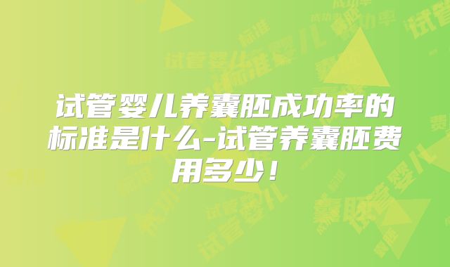 试管婴儿养囊胚成功率的标准是什么-试管养囊胚费用多少！