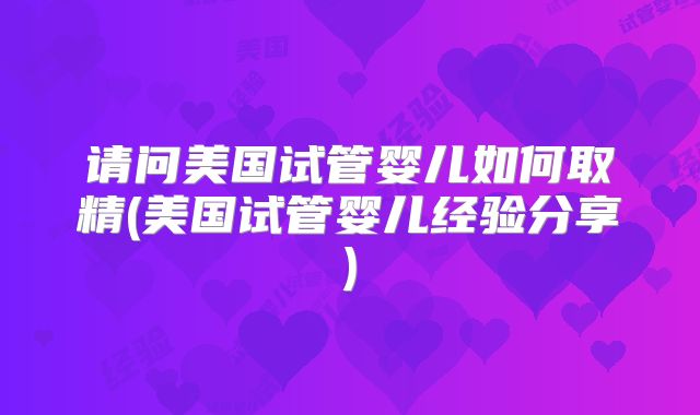 请问美国试管婴儿如何取精(美国试管婴儿经验分享)