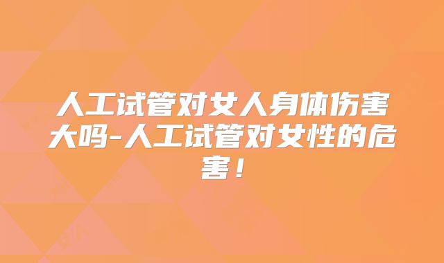 人工试管对女人身体伤害大吗-人工试管对女性的危害!