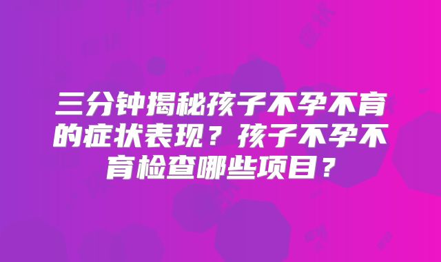 三分钟揭秘孩子不孕不育的症状表现？孩子不孕不育检查哪些项目？