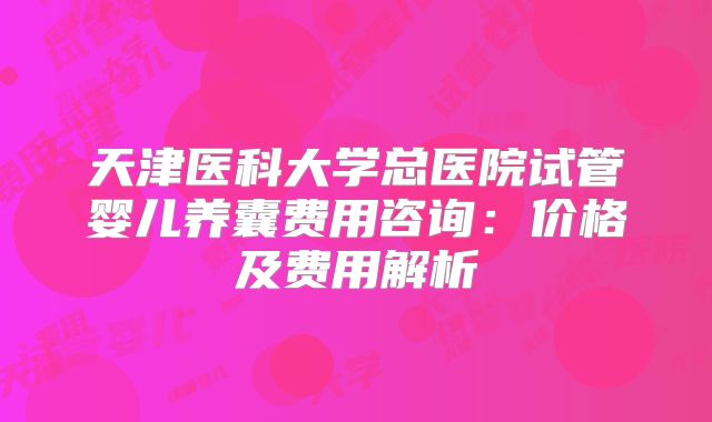 天津医科大学总医院试管婴儿养囊费用咨询:价格及费用解析