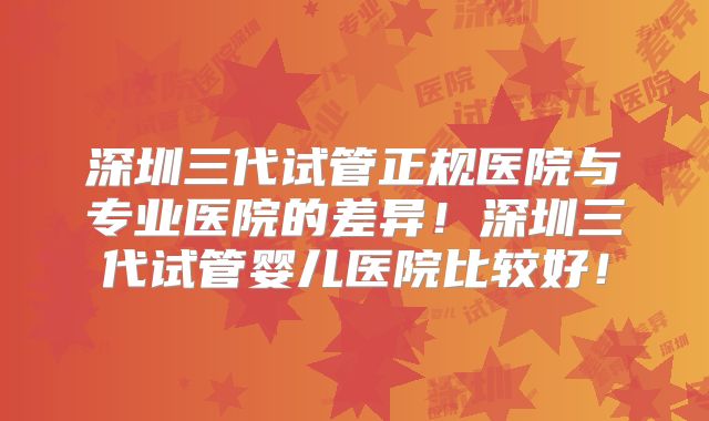 深圳三代试管正规医院与专业医院的差异!深圳三代试管婴儿医院比较好!