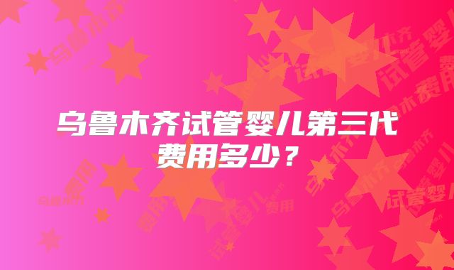 乌鲁木齐试管婴儿第三代费用多少？