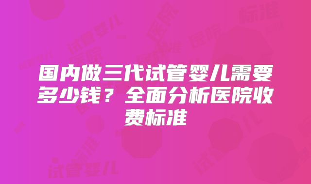 国内做三代试管婴儿需要多少钱？全面分析医院收费标准