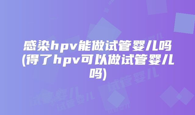 感染hpv能做试管婴儿吗(得了hpv可以做试管婴儿吗)