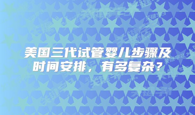 美国三代试管婴儿步骤及时间安排，有多复杂？