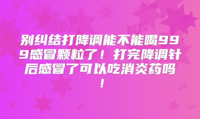 别纠结打降调能不能喝999感冒颗粒了!打完降调针后感冒了可以吃消炎药吗!