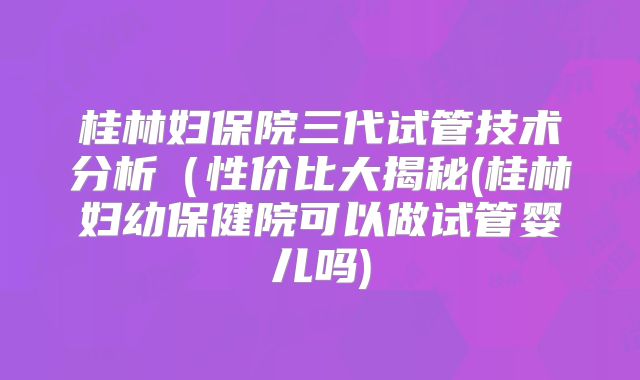 桂林妇保院三代试管技术分析(性价比大揭秘(桂林妇幼保健院可以做试管婴儿吗)