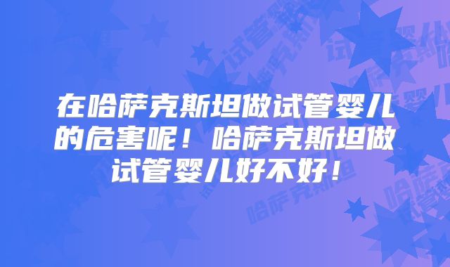 在哈萨克斯坦做试管婴儿的危害呢！哈萨克斯坦做试管婴儿好不好！