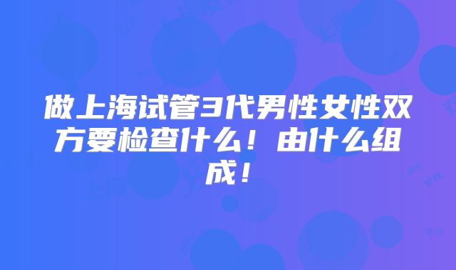 做上海试管3代男性女性双方要检查什么！由什么组成！