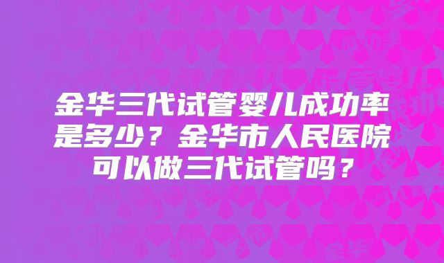 金华三代试管婴儿成功率是多少？金华市人民医院可以做三代试管吗？