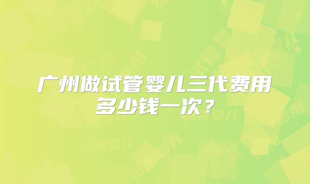 广州做试管婴儿三代费用多少钱一次?