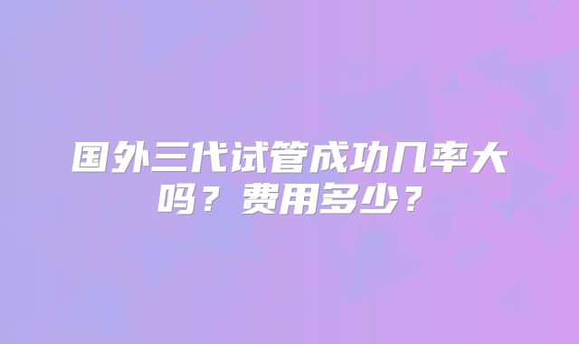 国外三代试管成功几率大吗？费用多少？