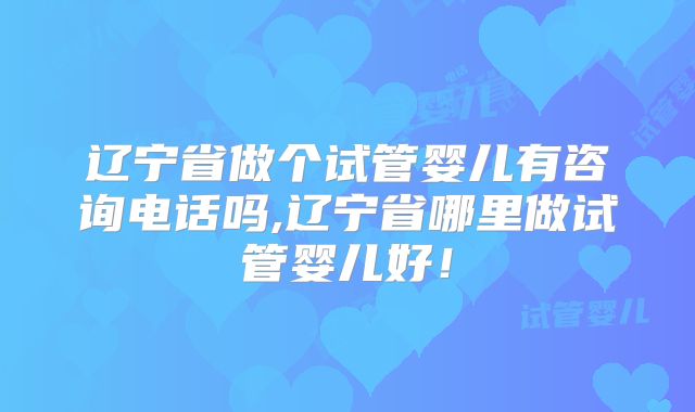 辽宁省做个试管婴儿有咨询电话吗,辽宁省哪里做试管婴儿好！