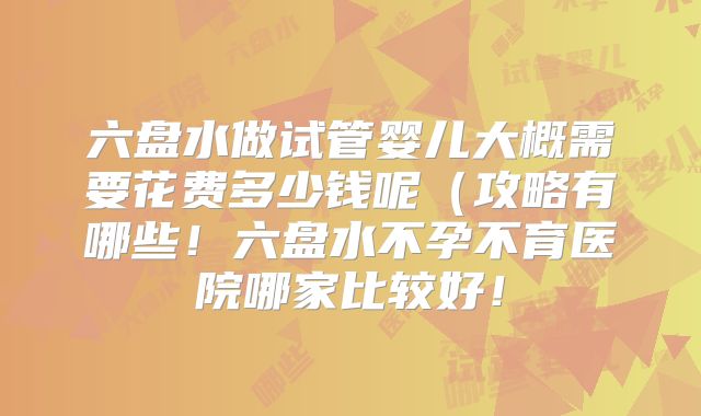 六盘水做试管婴儿大概需要花费多少钱呢（攻略有哪些！六盘水不孕不育医院哪家比较好！