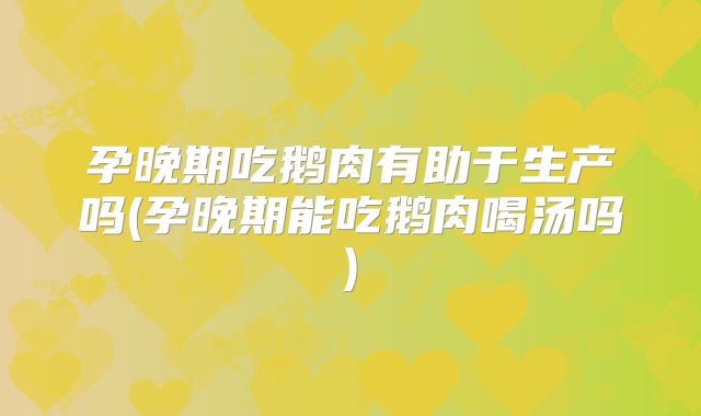 孕晚期吃鹅肉有助于生产吗(孕晚期能吃鹅肉喝汤吗)