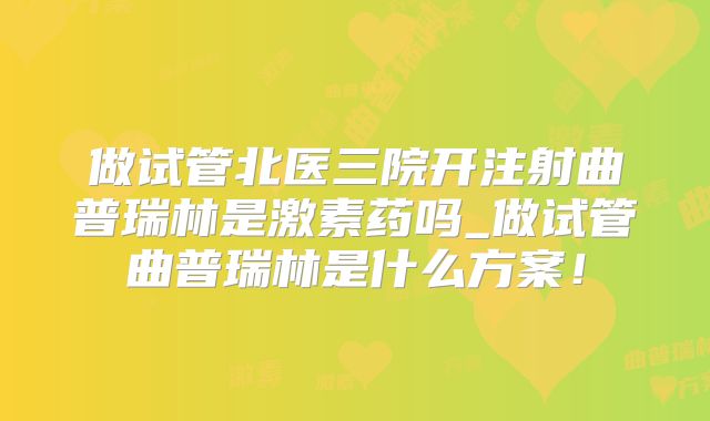 做试管北医三院开注射曲普瑞林是激素药吗_做试管曲普瑞林是什么方案！