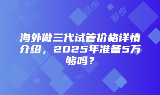 海外做三代试管价格详情介绍，2025年准备5万够吗？