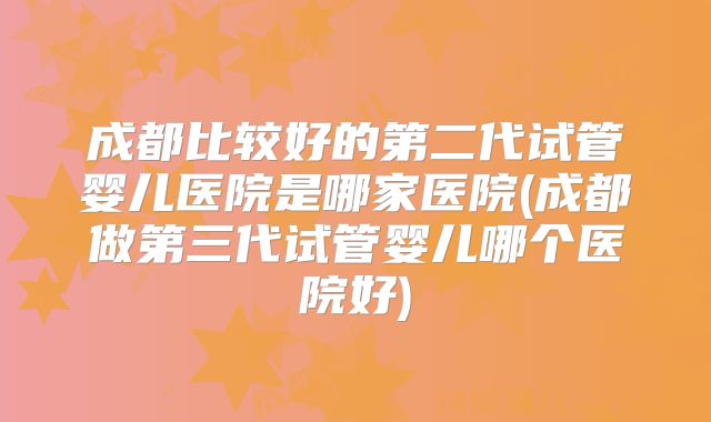 成都比较好的第二代试管婴儿医院是哪家医院(成都做第三代试管婴儿哪个医院好)