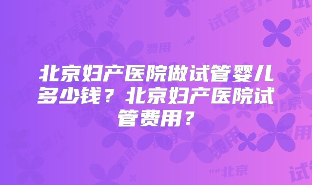 北京妇产医院做试管婴儿多少钱？北京妇产医院试管费用？